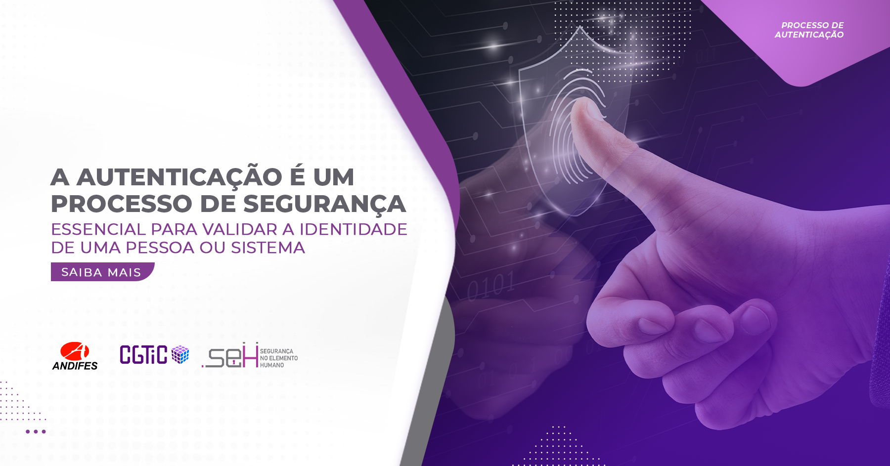 Banner virtual em formato retangular nas cores roxo e branco, formas de ondas na cor roxa e cinza dividem o banner em dois lados, no lado esquerdo, no fundo branco, há um título na cor cinza escrito “A autenticação é um processo de segurança” e um subtítulo na cor roxo escrito “Essencial para validar a identidade de uma pessoa ou sistema”, logo abaixo em uma forma gráfica roxa, está escrito na cor branca “Saiba mais”, na parte inferior estão três logotipos: Andifes, CGTiC e SEH. No lado direito há uma imagem de uma mão, de um homem branco, levantando o polegar e encaixando em uma digital com um símbolo de segurança ao redor, o fundo da imagem é preto com degradê roxo, a foto também contém elementos gráficos de decoração ao redor como formas.